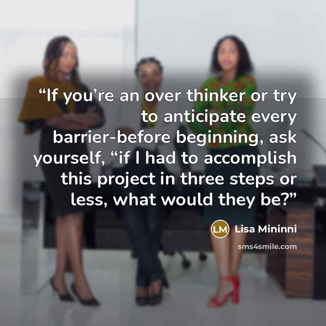 “If you’re an over thinker or try to anticipate every barrier-before beginning, ask yourself, “if I had to accomplish this project in three steps or less, what would they be?” quote by Lisa Mininni