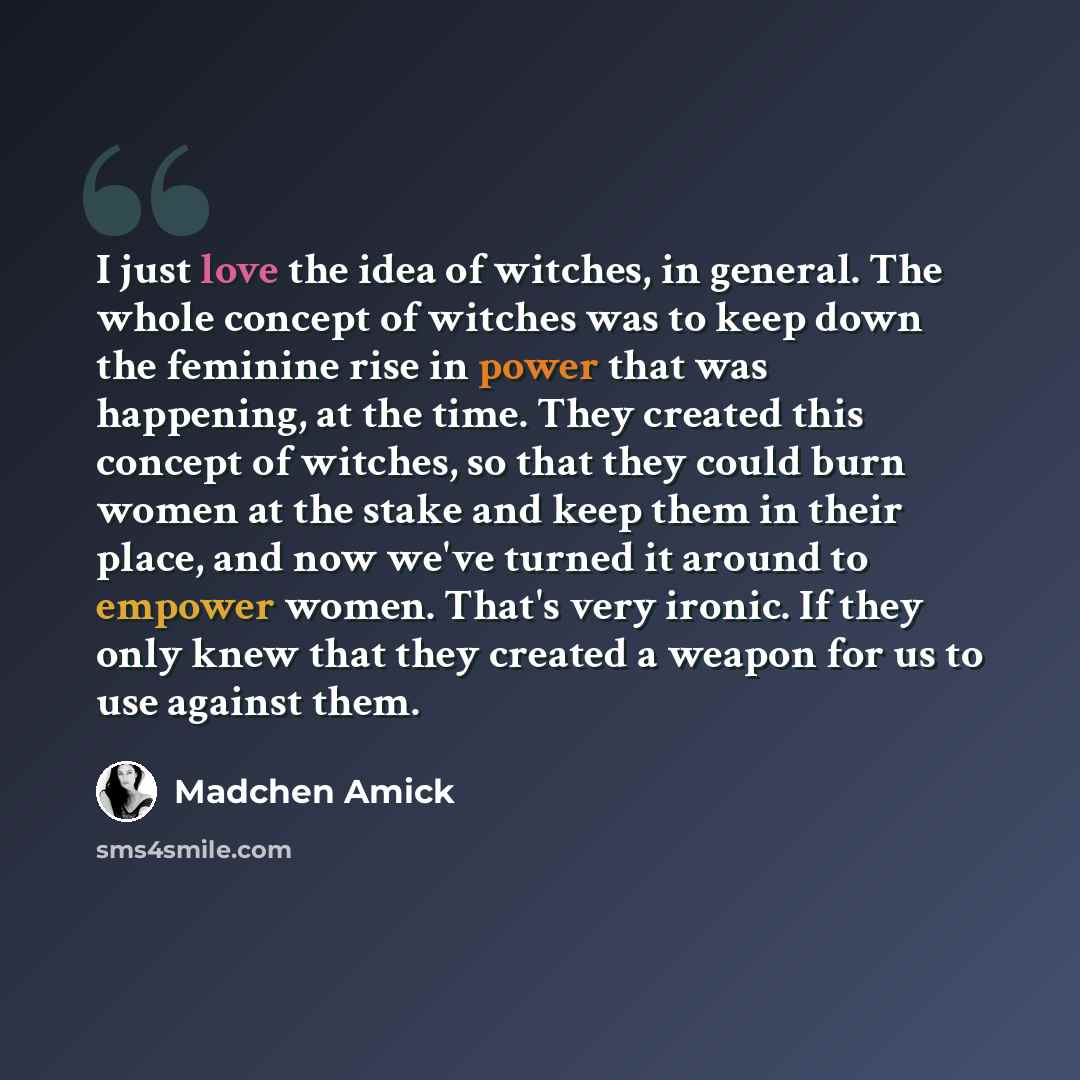 “I just love the idea of witches, in general. The whole concept of witches was to keep down the feminine rise in power that was happening, at the time. They created this concept of witches, so that they could burn women at the stake and keep them in their place, and now we've turned it around to…” quote by Madchen Amick