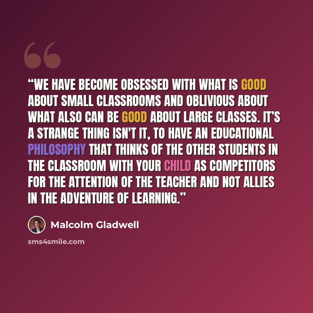 “We have become obsessed with what is good about small classrooms and oblivious about what also can be good about large classes. It’s a strange thing isn't it, to have an educational philosophy that thinks of the other students in the classroom with your child as competitors for the attention of…” quote by Malcolm Gladwell