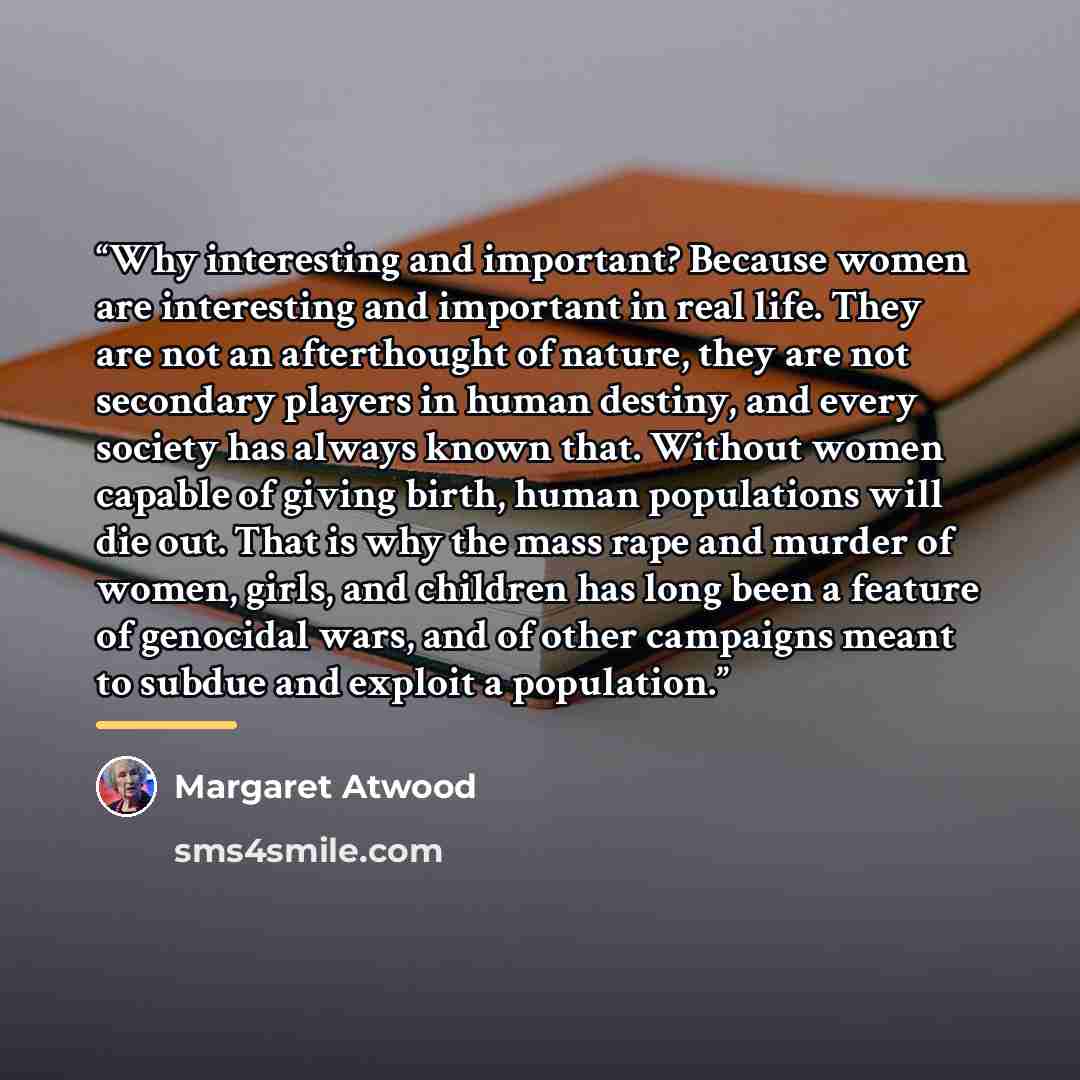 “Why interesting and important? Because women are interesting and important in real life. They are not an afterthought of nature, they are not secondary players in human destiny, and every society has always known that. Without women capable of giving birth, human populations will die out. That is…” quote by Margaret Atwood