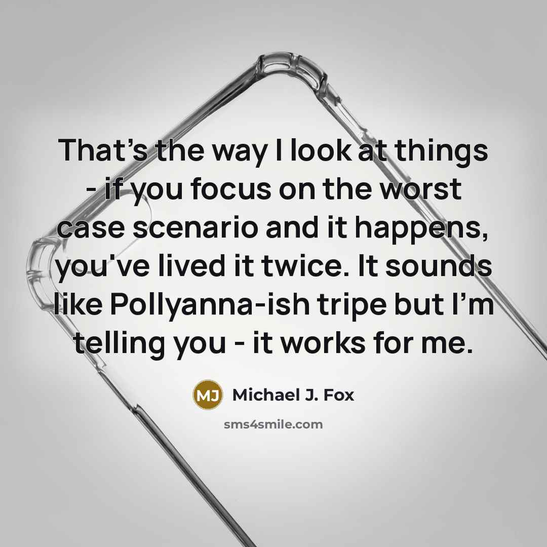 “That's the way I look at things - if you focus on the worst case scenario and it happens, you've lived it twice. It sounds like Pollyanna-ish tripe but I'm telling you - it works for me.” quote by Michael J. Fox