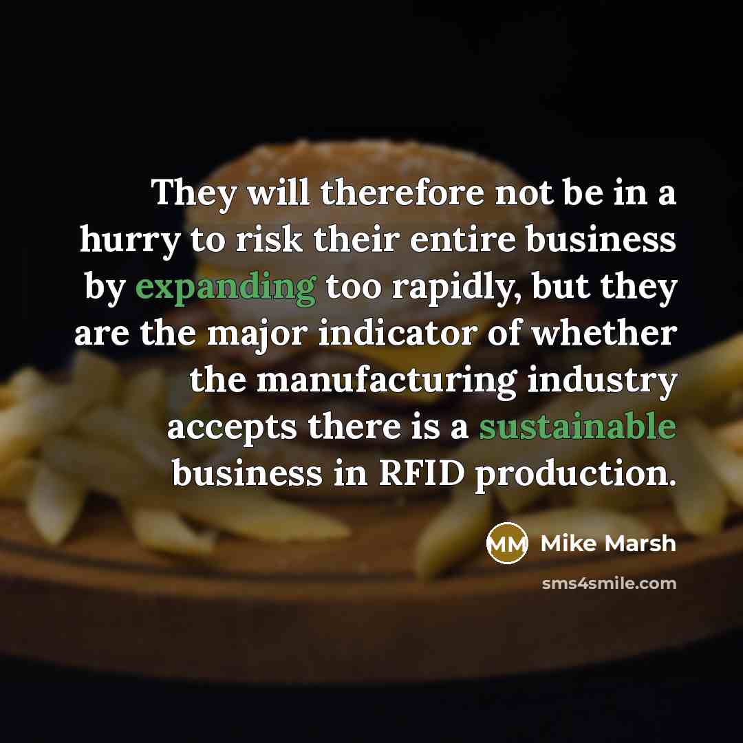 “They will therefore not be in a hurry to risk their entire business by expanding too rapidly, but they are the major indicator of whether the manufacturing industry accepts there is a sustainable business in RFID production.” quote by Mike Marsh