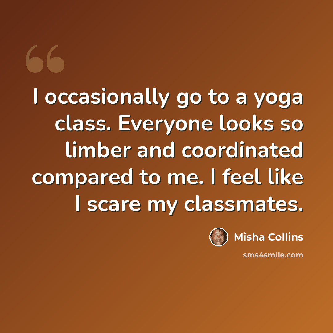 “I occasionally go to a yoga class. Everyone looks so limber and coordinated compared to me. I feel like I scare my classmates.” quote by Misha Collins
