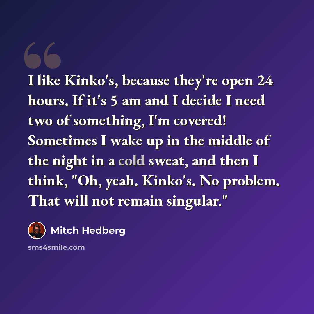“I like Kinko's, because they're open 24 hours. If it's 5 am and I decide I need two of something, I'm covered! Sometimes I wake up in the middle of the night in a cold sweat, and then I think, "Oh, yeah. Kinko's. No problem. That will not remain singular."” quote by Mitch Hedberg