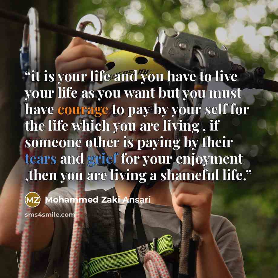 “it is your life and you have to live your life as you want but you must have courage to pay by your self for the life which you are living , if someone other is paying by their tears and grief for your enjoyment ,then you are living a shameful life.” quote by Mohammed Zaki Ansari