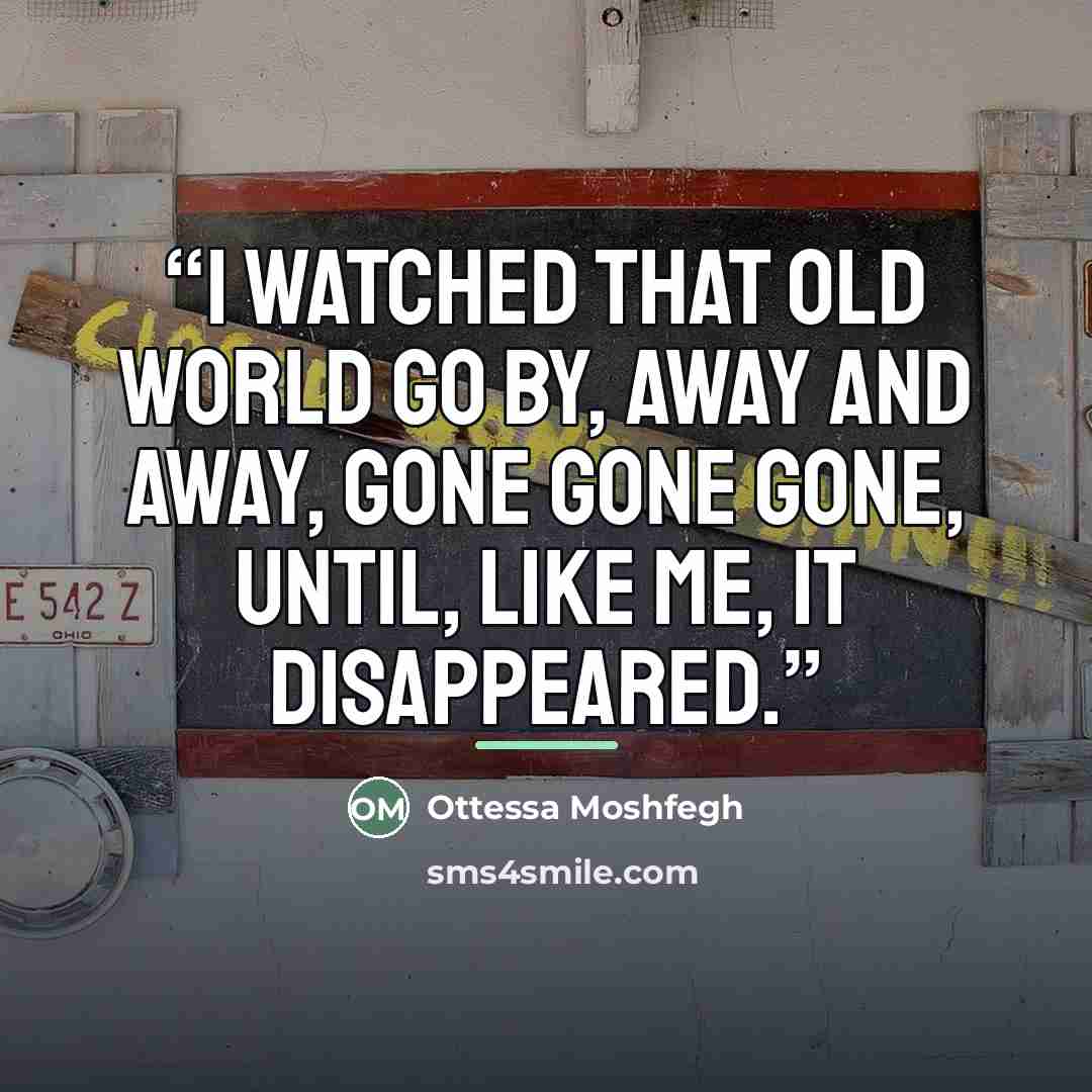 “I watched that old world go by, away and away, gone gone gone, until, like me, it disappeared.” quote by Ottessa Moshfegh