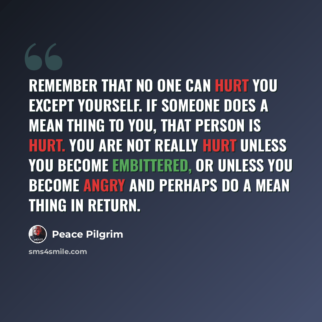 “Remember that no one can hurt you except yourself. If someone does a mean thing to you, that person is hurt. You are not really hurt unless you become embittered, or unless you become angry and perhaps do a mean thing in return.” quote by Peace Pilgrim