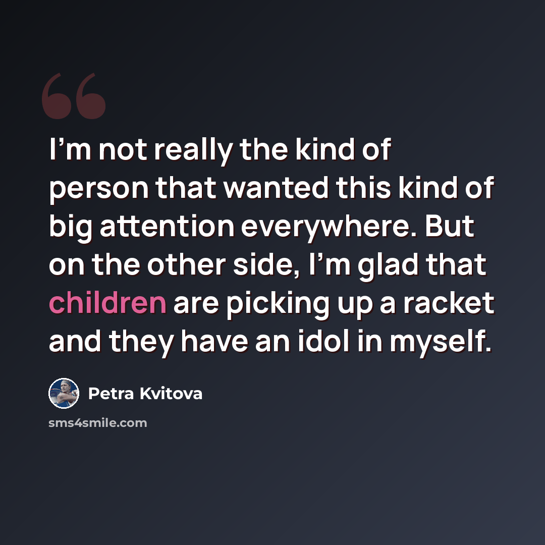 “I'm not really the kind of person that wanted this kind of big attention everywhere. But on the other side, I'm glad that children are picking up a racket and they have an idol in myself.” quote by Petra Kvitova
