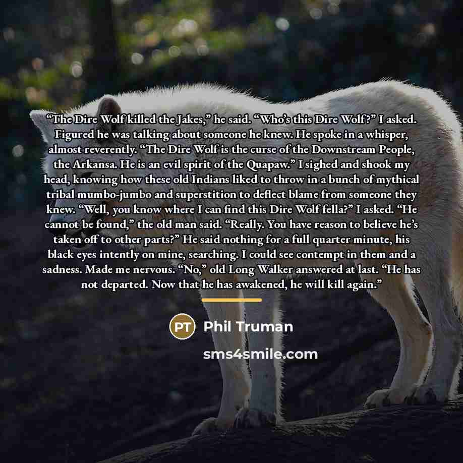 “The Dire Wolf killed the Jakes,” he said. “Who’s this Dire Wolf?” I asked. Figured he was talking about someone he knew. He spoke in a whisper, almost reverently. “The Dire Wolf is the curse of the Downstream People, the Arkansa. He is an evil spirit of the Quapaw.” I sighed and shook my head…” quote by Phil Truman