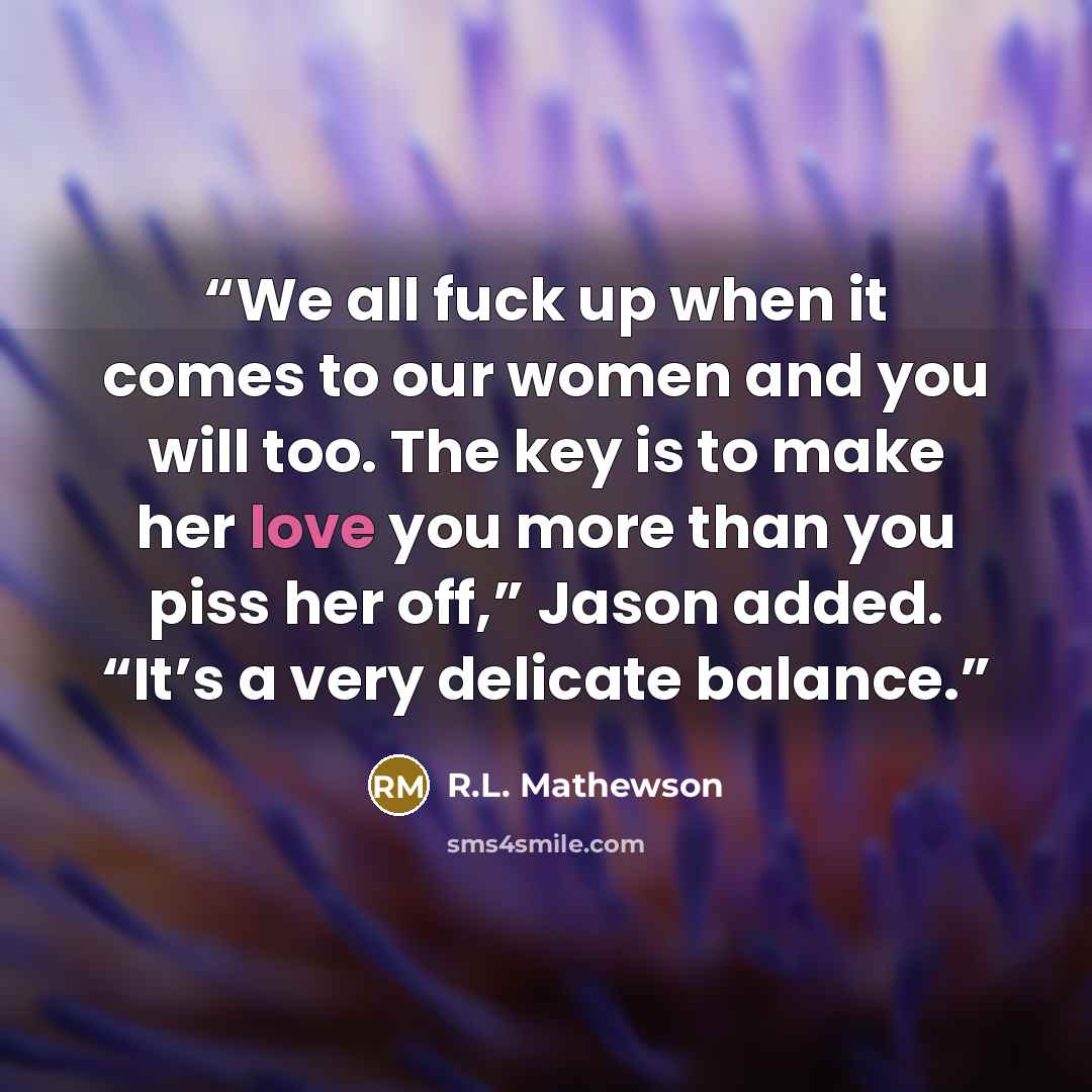 “We all fuck up when it comes to our women and you will too. The key is to make her love you more than you piss her off,” Jason added. “It’s a very delicate balance.” quote by R.L. Mathewson