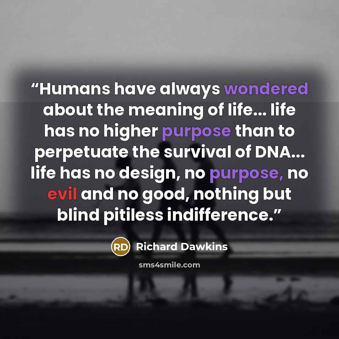 “Humans have always wondered about the meaning of life... life has no higher purpose than to perpetuate the survival of DNA... life has no design, no purpose, no evil and no good, nothing but blind pitiless indifference.” quote by Richard Dawkins