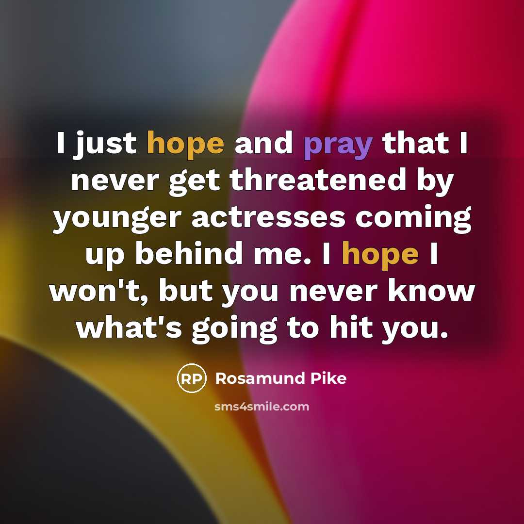 “I just hope and pray that I never get threatened by younger actresses coming up behind me. I hope I won't, but you never know what's going to hit you.” quote by Rosamund Pike