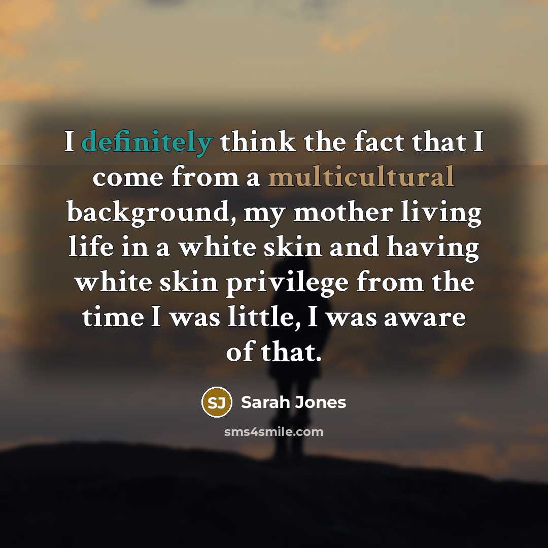“I definitely think the fact that I come from a multicultural background, my mother living life in a white skin and having white skin privilege from the time I was little, I was aware of that.” quote by Sarah Jones