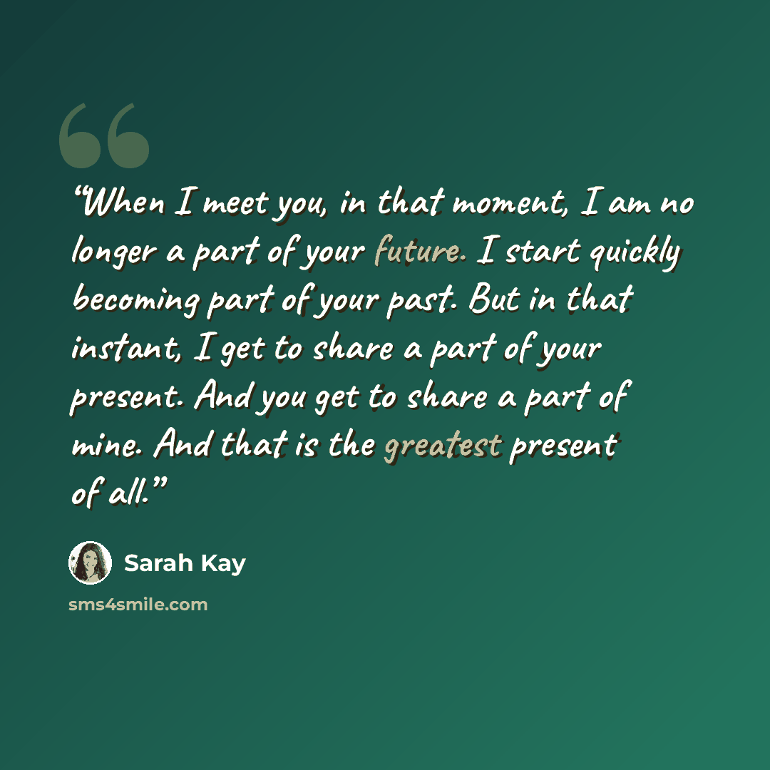 “When I meet you, in that moment, I am no longer a part of your future. I start quickly becoming part of your past. But in that instant, I get to share a part of your present. And you get to share a part of mine. And that is the greatest present of all.” quote by Sarah Kay