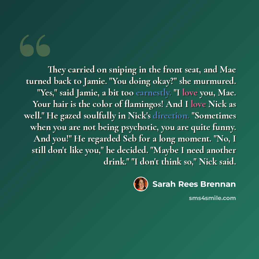 “They carried on sniping in the front seat, and Mae turned back to Jamie. "You doing okay?" she murmured. "Yes," said Jamie, a bit too earnestly. "I love you, Mae. Your hair is the color of flamingos! And I love Nick as well." He gazed soulfully in Nick's direction. "Sometimes when you are not…” quote by Sarah Rees Brennan