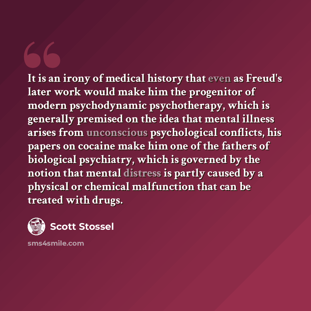 “It is an irony of medical history that even as Freud's later work would make him the progenitor of modern psychodynamic psychotherapy, which is generally premised on the idea that mental illness arises from unconscious psychological conflicts, his papers on cocaine make him one of the fathers of…” quote by Scott Stossel