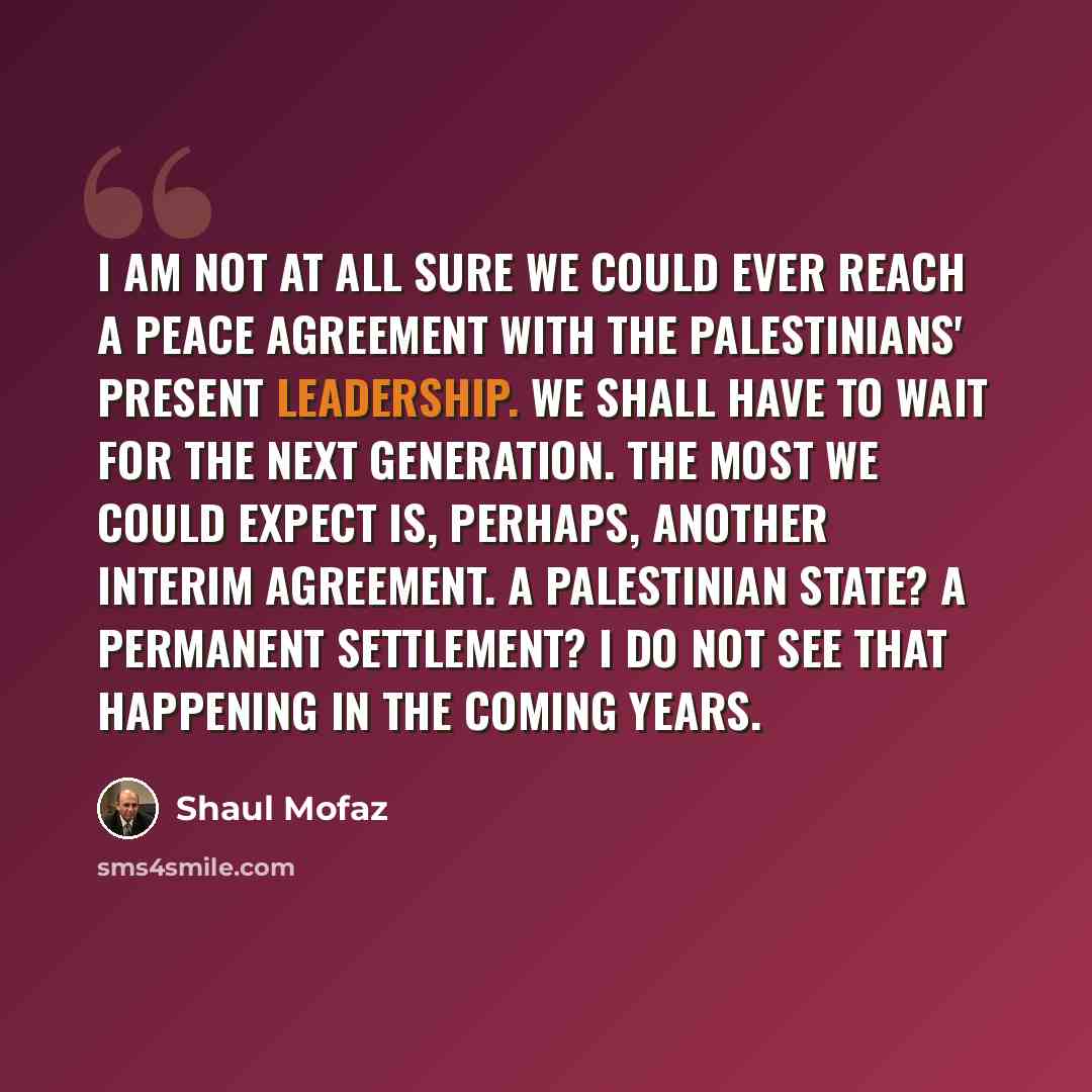 “I am not at all sure we could ever reach a peace agreement with the Palestinians' present leadership. We shall have to wait for the next generation. The most we could expect is, perhaps, another interim agreement. A Palestinian state? A permanent settlement? I do not see that happening in the…” quote by Shaul Mofaz