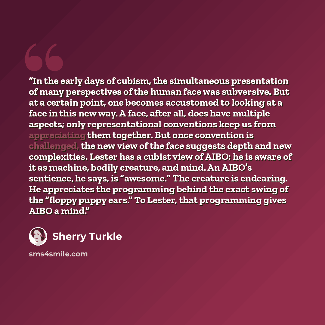 “In the early days of cubism, the simultaneous presentation of many perspectives of the human face was subversive. But at a certain point, one becomes accustomed to looking at a face in this new way. A face, after all, does have multiple aspects; only representational conventions keep us from…” quote by Sherry Turkle