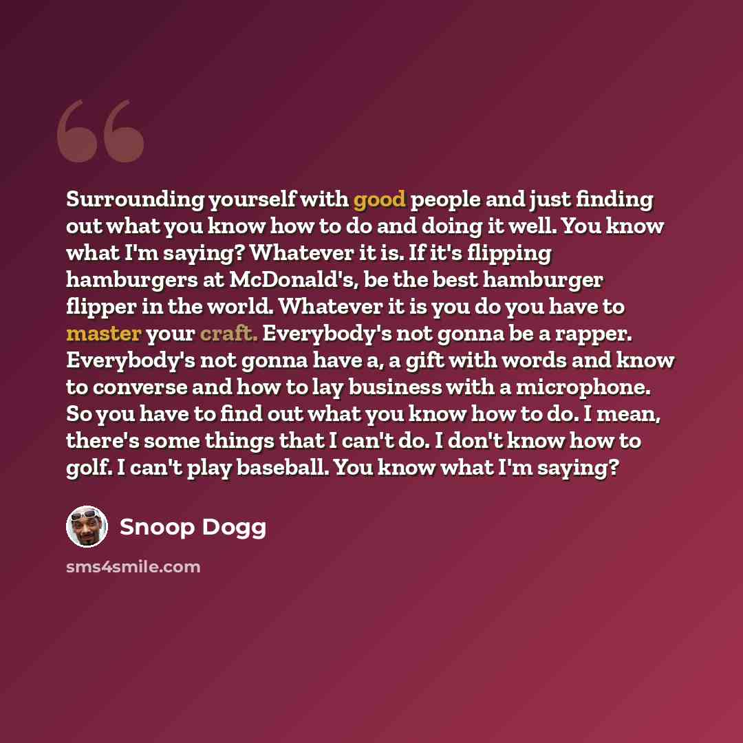 “Surrounding yourself with good people and just finding out what you know how to do and doing it well. You know what I'm saying? Whatever it is. If it's flipping hamburgers at McDonald's, be the best hamburger flipper in the world. Whatever it is you do you have to master your craft. Everybody's…” quote by Snoop Dogg
