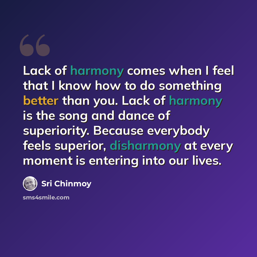 “Lack of harmony comes when I feel that I know how to do something better than you. Lack of harmony is the song and dance of superiority. Because everybody feels superior, disharmony at every moment is entering into our lives.” quote by Sri Chinmoy