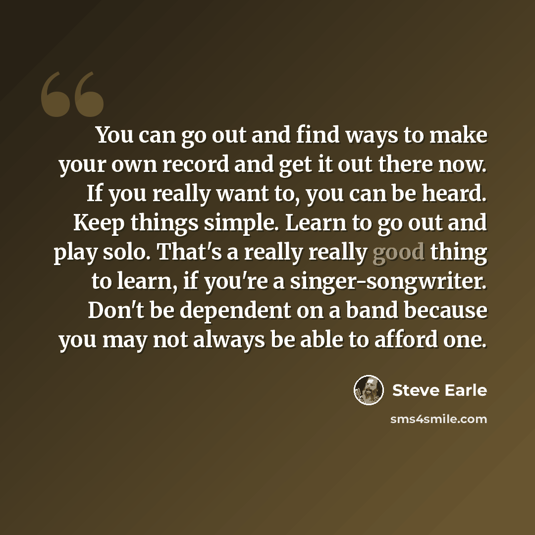“You can go out and find ways to make your own record and get it out there now. If you really want to, you can be heard. Keep things simple. Learn to go out and play solo. That's a really really good thing to learn, if you're a singer-songwriter. Don't be dependent on a band because you may not…” quote by Steve Earle