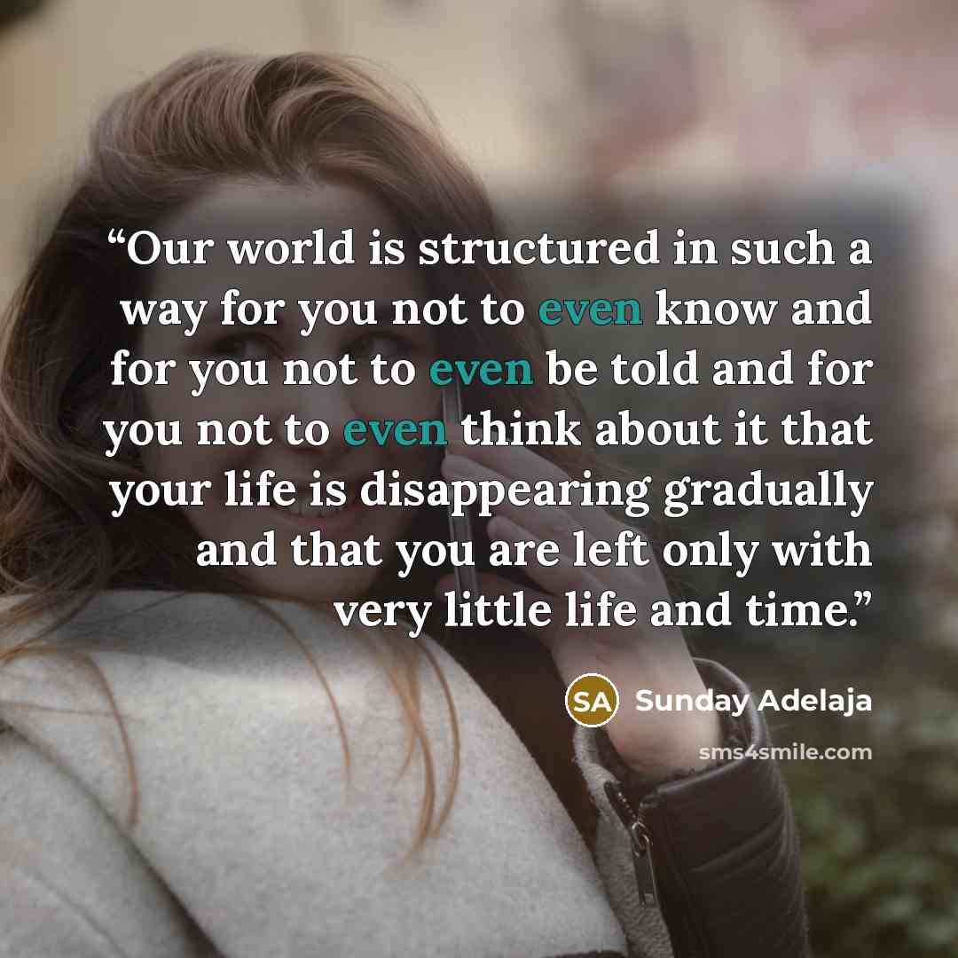 “Our world is structured in such a way for you not to even know and for you not to even be told and for you not to even think about it that your life is disappearing gradually and that you are left only with very little life and time.” quote by Sunday Adelaja