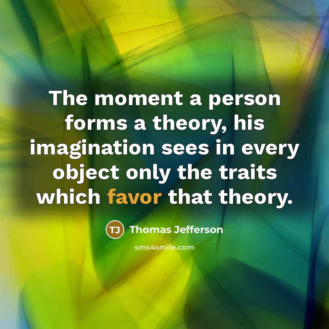 “The moment a person forms a theory, his imagination sees in every object only the traits which favor that theory.” quote by Thomas Jefferson