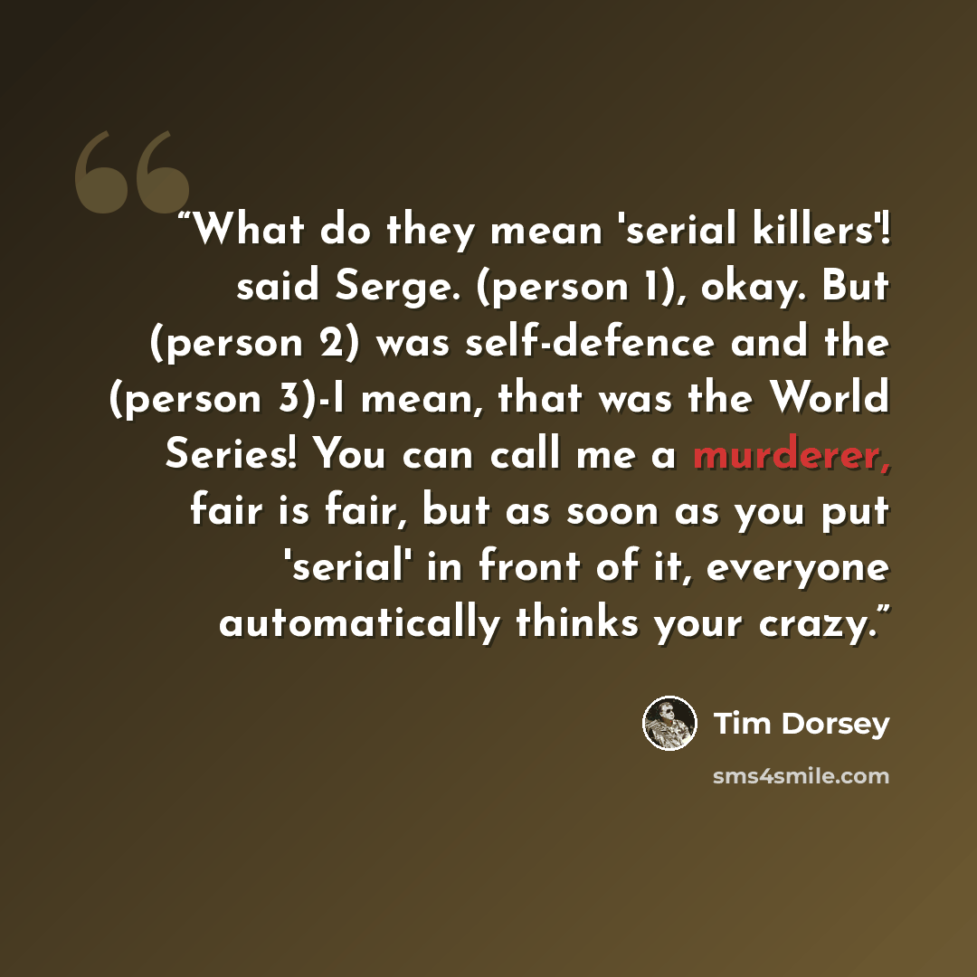 “What do they mean 'serial killers'! said Serge. (person 1), okay. But (person 2) was self-defence and the (person 3)-I mean, that was the World Series! You can call me a murderer, fair is fair, but as soon as you put 'serial' in front of it, everyone automatically thinks your crazy.” quote by Tim Dorsey