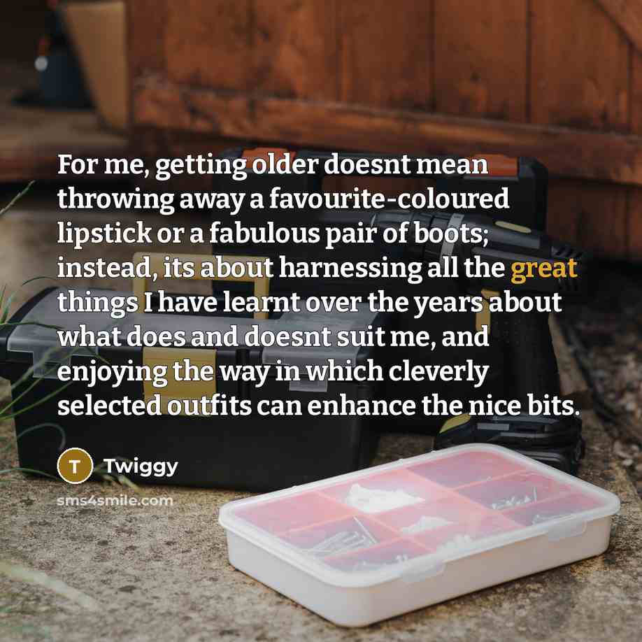 “For me, getting older doesnt mean throwing away a favourite-coloured lipstick or a fabulous pair of boots; instead, its about harnessing all the great things I have learnt over the years about what does and doesnt suit me, and enjoying the way in which cleverly selected outfits can enhance the…” quote by Twiggy