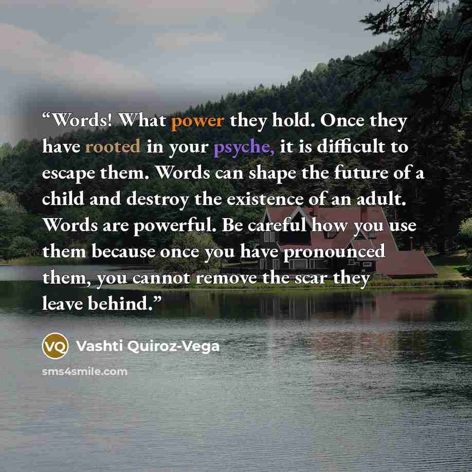 “Words! What power they hold. Once they have rooted in your psyche, it is difficult to escape them. Words can shape the future of a child and destroy the existence of an adult. Words are powerful. Be careful how you use them because once you have pronounced them, you cannot remove the scar they…” quote by Vashti Quiroz-Vega