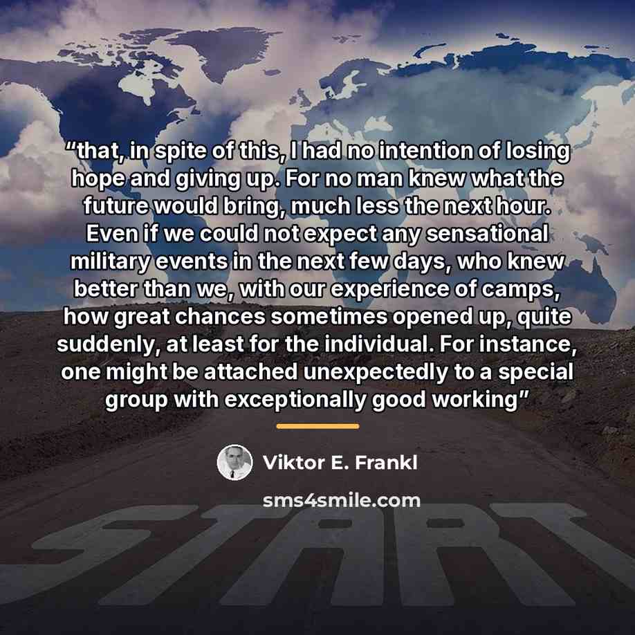 “that, in spite of this, I had no intention of losing hope and giving up. For no man knew what the future would bring, much less the next hour. Even if we could not expect any sensational military events in the next few days, who knew better than we, with our experience of camps, how great chances…” quote by Viktor E. Frankl