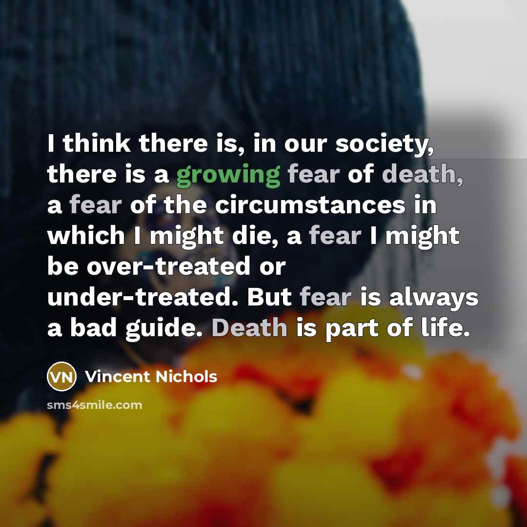 “I think there is, in our society, there is a growing fear of death, a fear of the circumstances in which I might die, a fear I might be over-treated or under-treated. But fear is always a bad guide. Death is part of life.” quote by Vincent Nichols