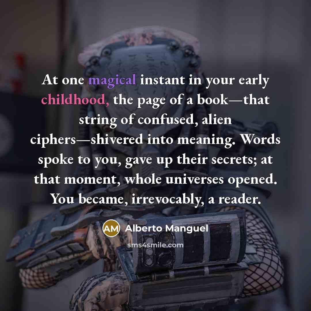 “At one magical instant in your early childhood, the page of a book—that string of confused, alien ciphers—shivered into meaning. Words spoke to you, gave up their secrets; at that moment, whole universes opened. You became, irrevocably, a reader.” quote by Alberto Manguel
