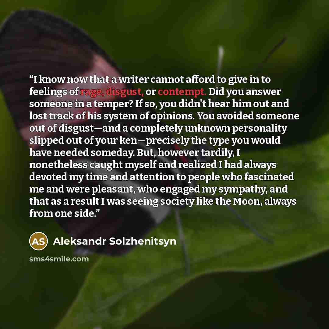 “I know now that a writer cannot afford to give in to feelings of rage, disgust, or contempt. Did you answer someone in a temper? If so, you didn't hear him out and lost track of his system of opinions. You avoided someone out of disgust—and a completely unknown personality slipped out of your…” quote by Aleksandr Solzhenitsyn