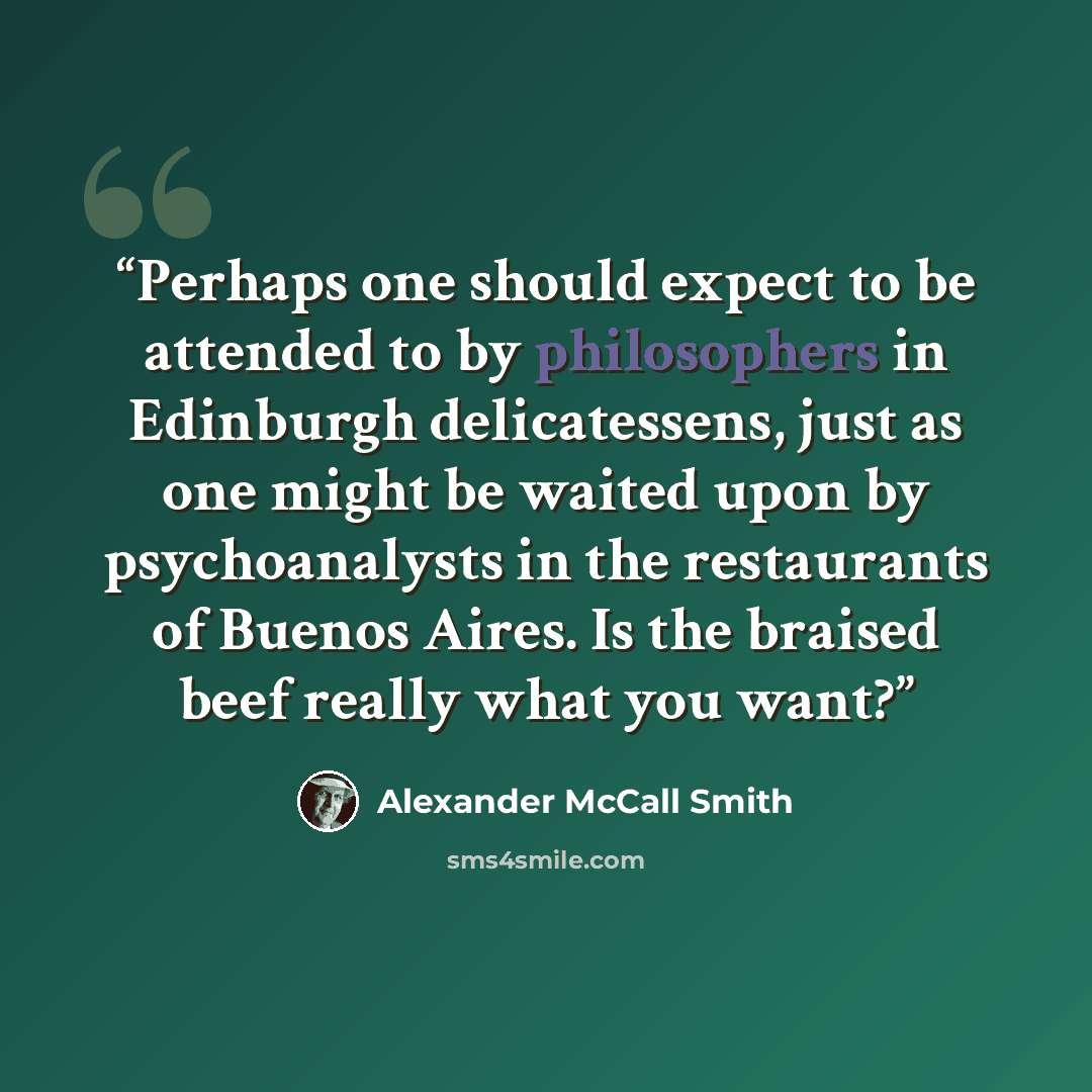 “Perhaps one should expect to be attended to by philosophers in Edinburgh delicatessens, just as one might be waited upon by psychoanalysts in the restaurants of Buenos Aires. Is the braised beef really what you want?” quote by Alexander McCall Smith