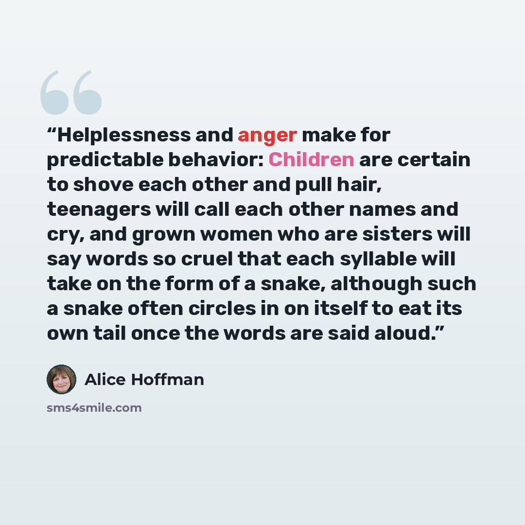 “Helplessness and anger make for predictable behavior: Children are certain to shove each other and pull hair, teenagers will call each other names and cry, and grown women who are sisters will say words so cruel that each syllable will take on the form of a snake, although such a snake often…” quote by Alice Hoffman