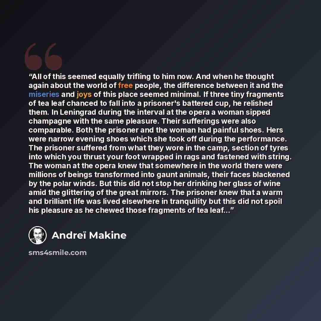 “All of this seemed equally trifling to him now. And when he thought again about the world of free people, the difference between it and the miseries and joys of this place seemed minimal. If three tiny fragments of tea leaf chanced to fall into a prisoner's battered cup, he relished them. In…” quote by Andreï Makine