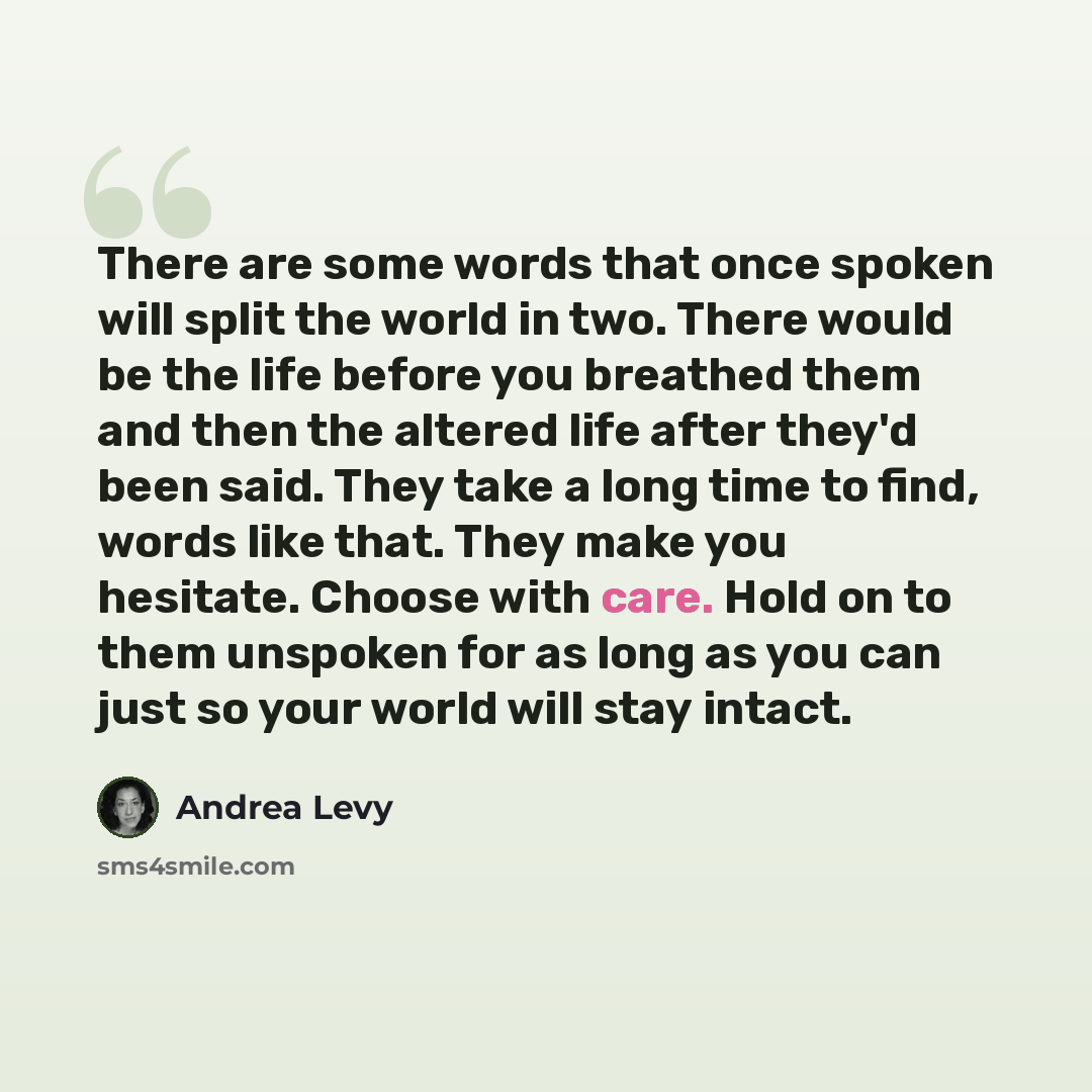 “There are some words that once spoken will split the world in two. There would be the life before you breathed them and then the altered life after they'd been said. They take a long time to find, words like that. They make you hesitate. Choose with care. Hold on to them unspoken for as long as…” quote by Andrea Levy