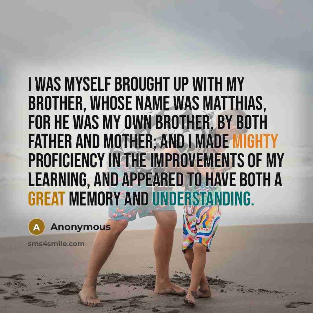 “I was myself brought up with my brother, whose name was Matthias, for he was my own brother, by both father and mother; and I made mighty proficiency in the improvements of my learning, and appeared to have both a great memory and understanding.” quote by Anonymous