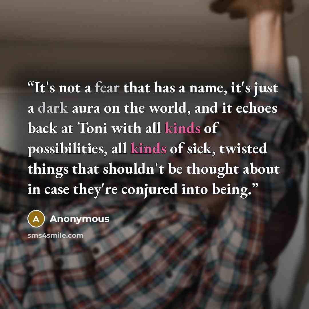 “It's not a fear that has a name, it's just a dark aura on the world, and it echoes back at Toni with all kinds of possibilities, all kinds of sick, twisted things that shouldn't be thought about in case they're conjured into being.” quote by Anonymous