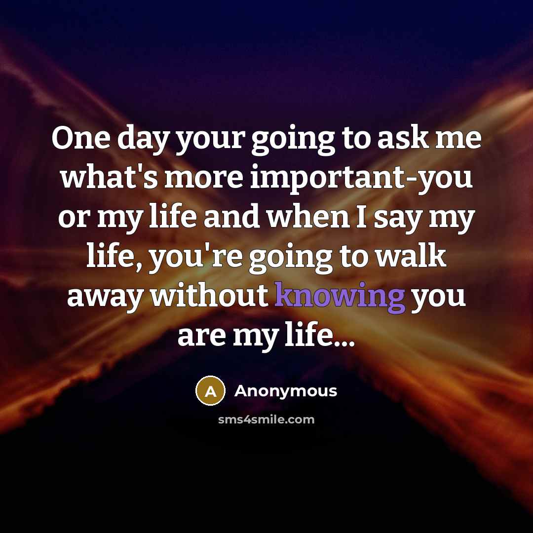 “One day your going to ask me what's more important-you or my life and when I say my life, you're going to walk away without knowing you are my life...” quote by Anonymous