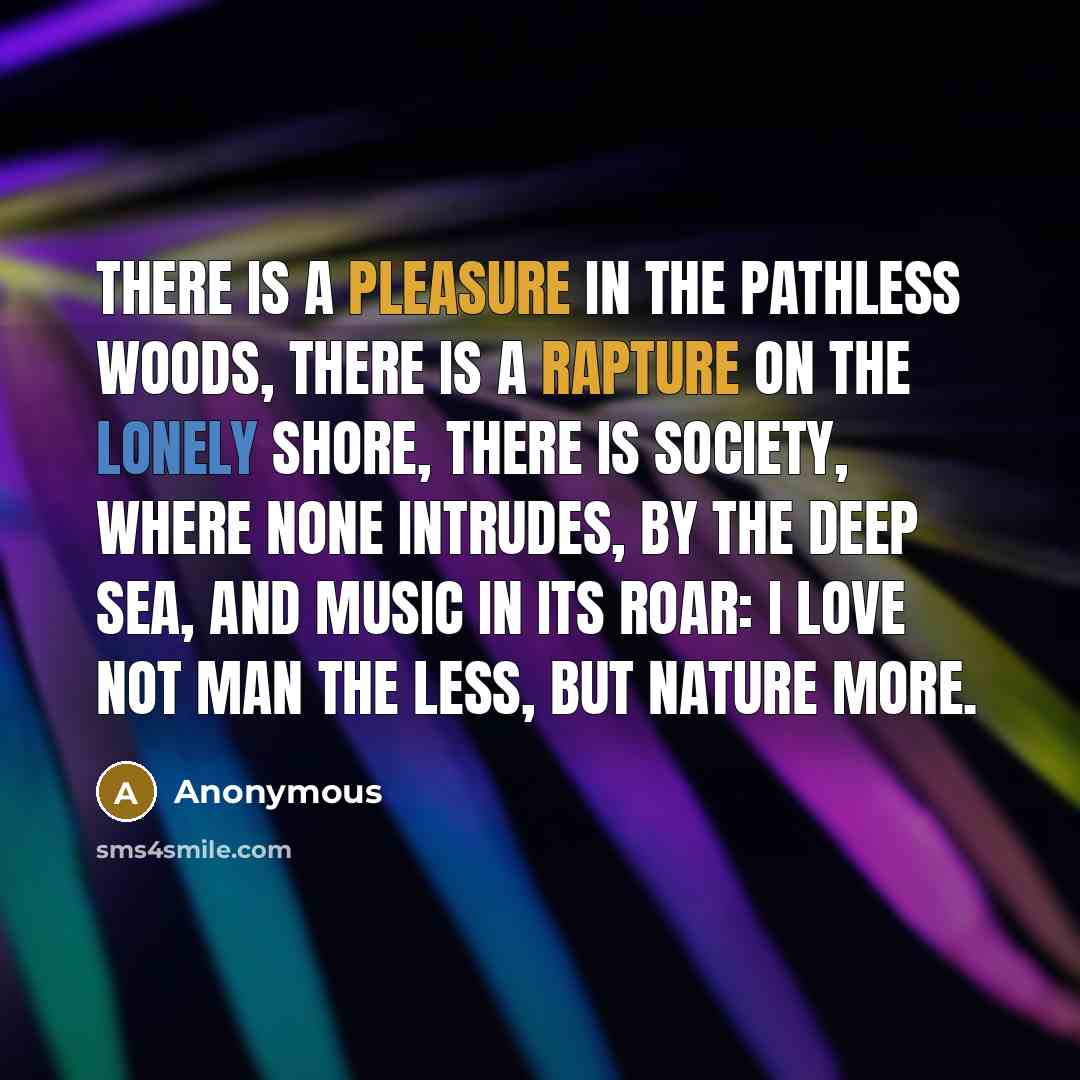 “There is a pleasure in the pathless woods, There is a rapture on the lonely shore, There is society, where none intrudes, By the deep sea, and music in its roar: I love not man the less, but Nature more.” quote by Anonymous