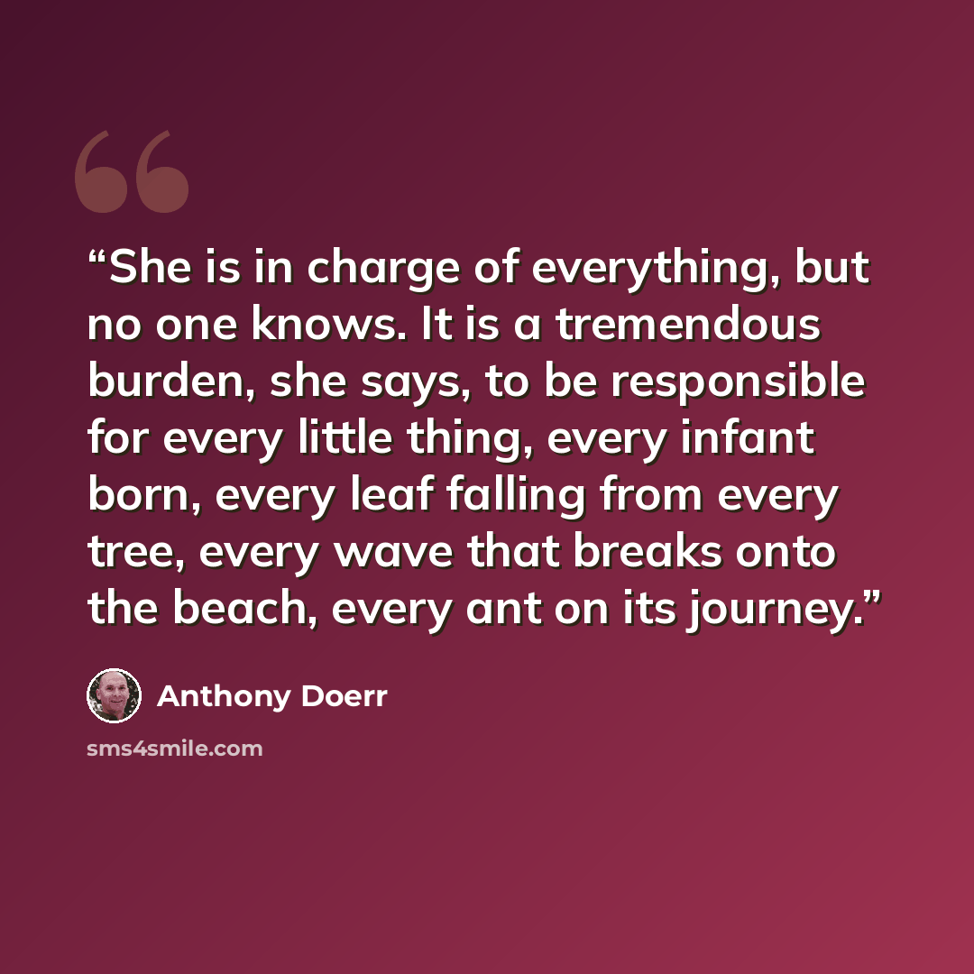“She is in charge of everything, but no one knows. It is a tremendous burden, she says, to be responsible for every little thing, every infant born, every leaf falling from every tree, every wave that breaks onto the beach, every ant on its journey.” quote by Anthony Doerr