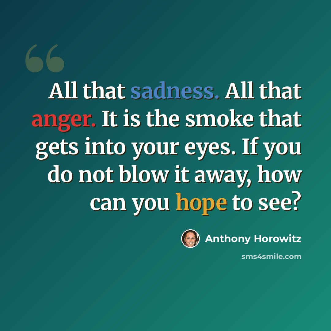“All that sadness. All that anger. It is the smoke that gets into your eyes. If you do not blow it away, how can you hope to see?” quote by Anthony Horowitz