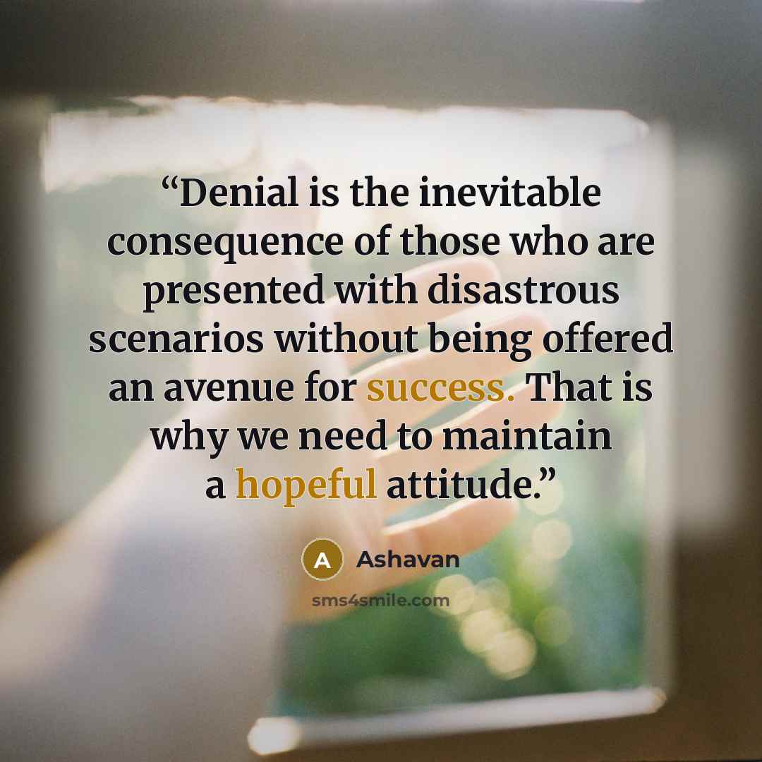 “Denial is the inevitable consequence of those who are presented with disastrous scenarios without being offered an avenue for success. That is why we need to maintain a hopeful attitude.” quote by Ashavan