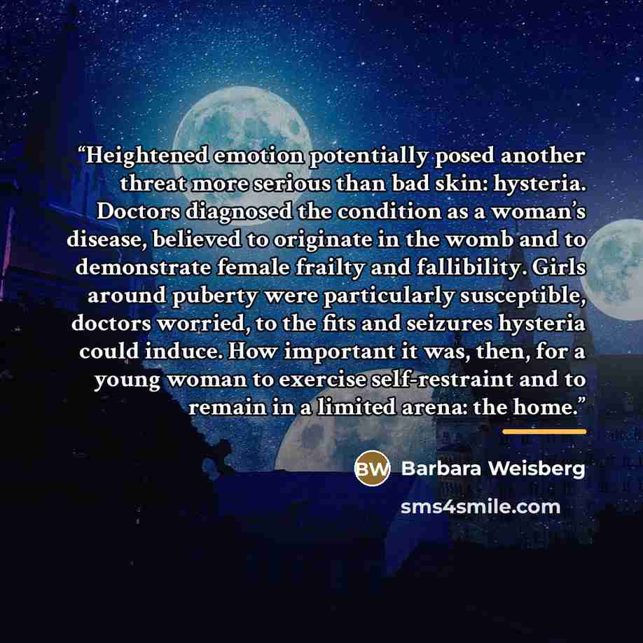 “Heightened emotion potentially posed another threat more serious than bad skin: hysteria. Doctors diagnosed the condition as a woman’s disease, believed to originate in the womb and to demonstrate female frailty and fallibility. Girls around puberty were particularly susceptible, doctors worried…” quote by Barbara Weisberg