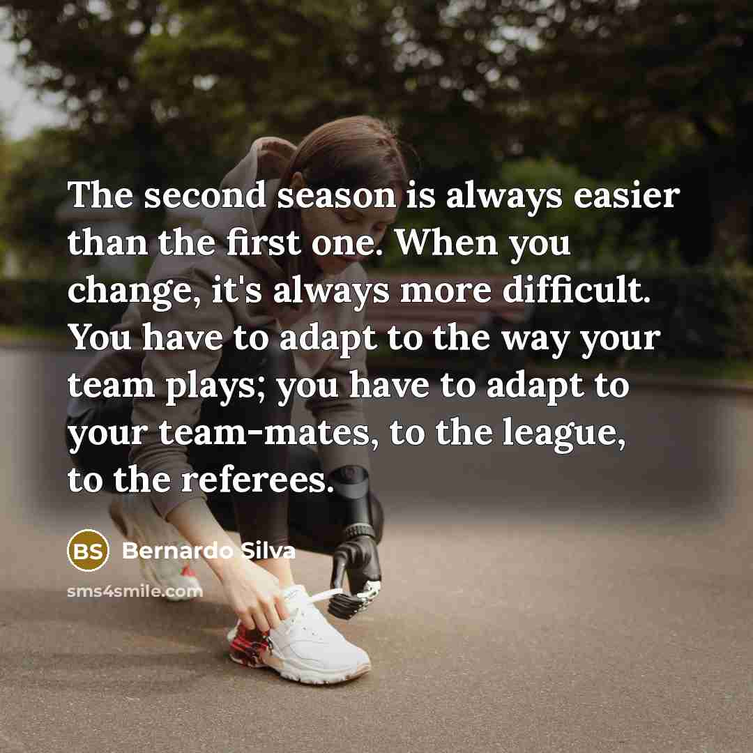 “The second season is always easier than the first one. When you change, it's always more difficult. You have to adapt to the way your team plays; you have to adapt to your team-mates, to the league, to the referees.” quote by Bernardo Silva