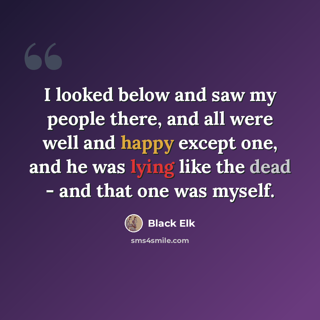 “I looked below and saw my people there, and all were well and happy except one, and he was lying like the dead - and that one was myself.” quote by Black Elk