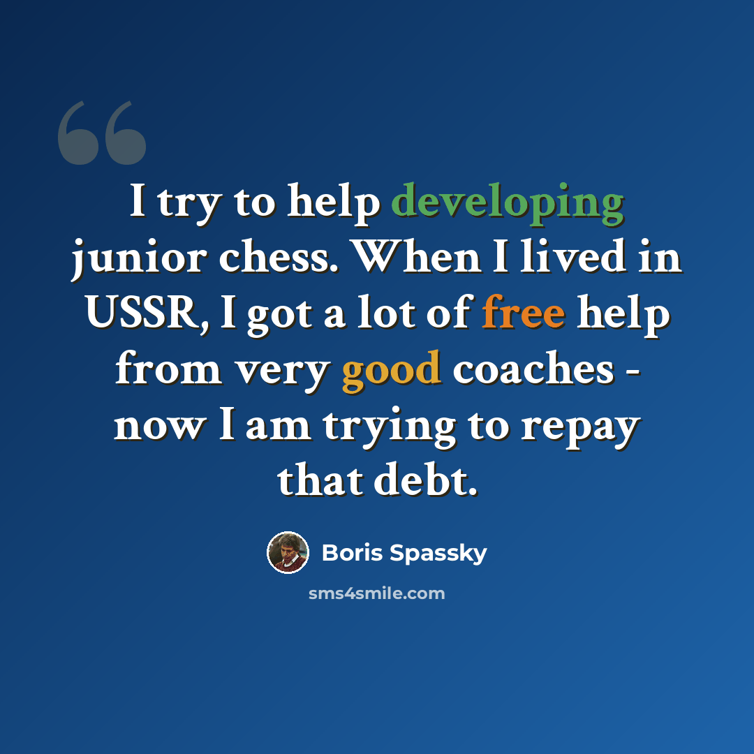 “I try to help developing junior chess. When I lived in USSR, I got a lot of free help from very good coaches - now I am trying to repay that debt.” quote by Boris Spassky