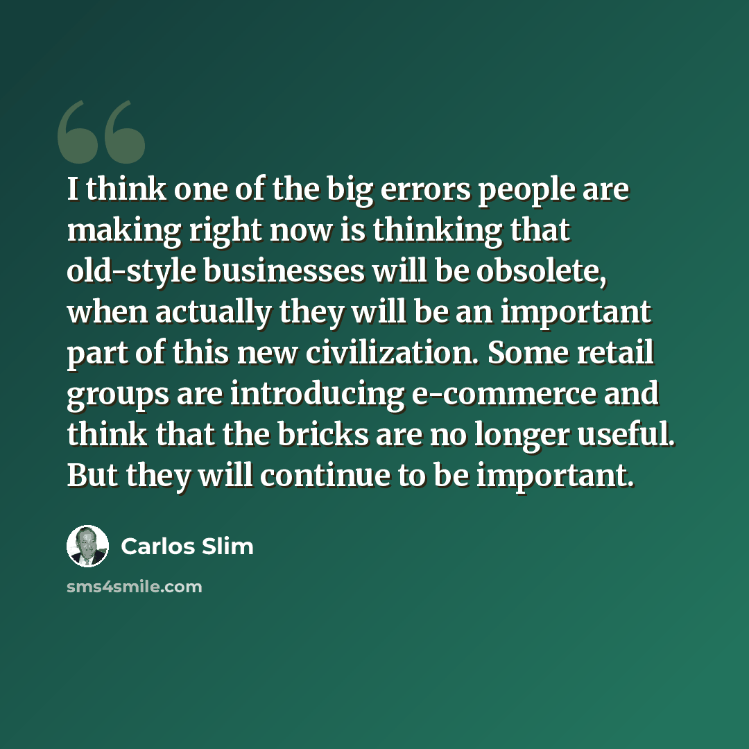 “I think one of the big errors people are making right now is thinking that old-style businesses will be obsolete, when actually they will be an important part of this new civilization. Some retail groups are introducing e-commerce and think that the bricks are no longer useful. But they will…” quote by Carlos Slim